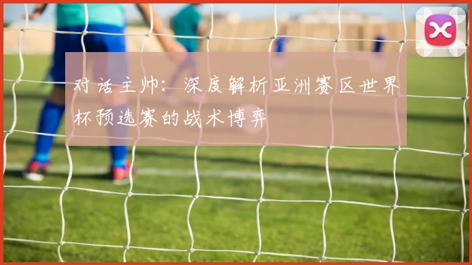 对话主帅:深度解析亚洲赛区世界杯预选赛的战术博弈
