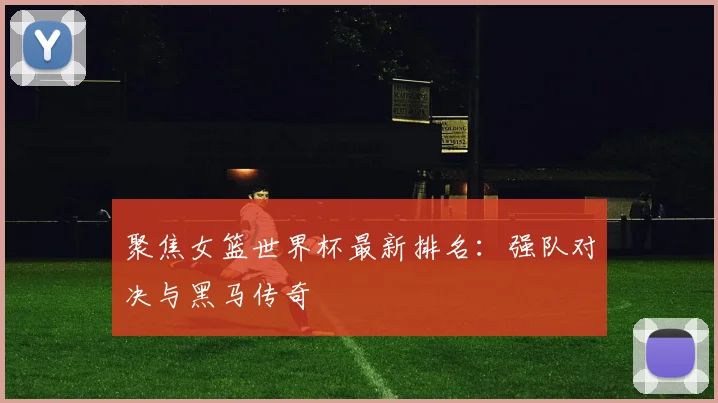 聚焦女篮世界杯最新排名:强队对决与黑马传奇