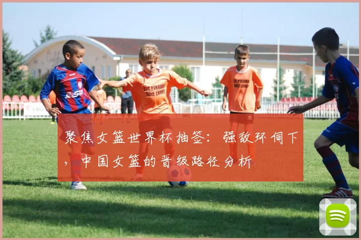 聚焦女篮世界杯抽签:强敌环伺下,中国女篮的晋级路径分析