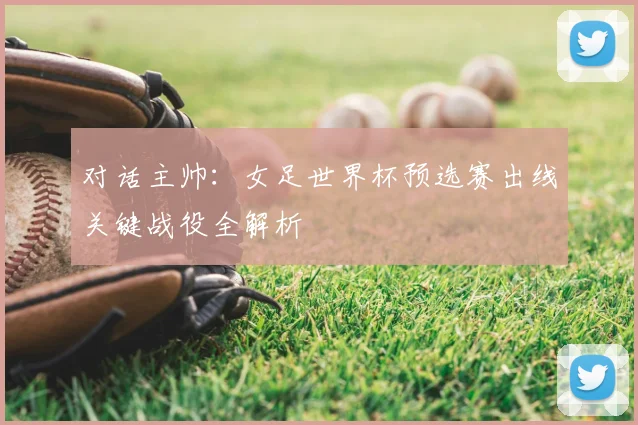 对话主帅:女足世界杯预选赛出线关键战役全解析