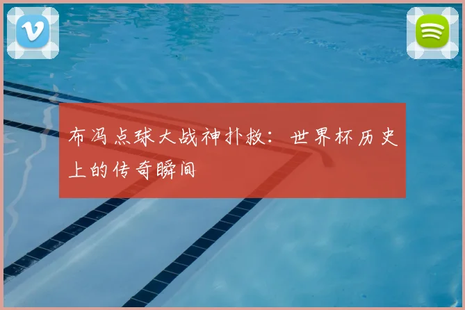 布冯点球大战神扑救:世界杯历史上的传奇瞬间