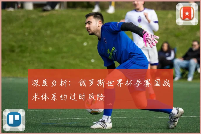深度分析:俄罗斯世界杯参赛国战术体系的过时风险