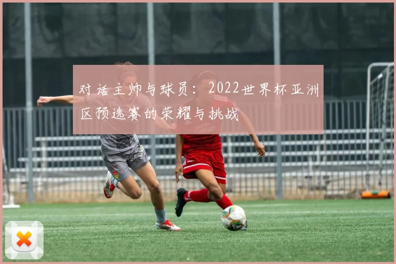 对话主帅与球员:2022世界杯亚洲区预选赛的荣耀与挑战