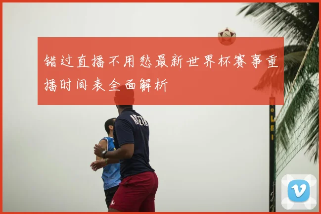 错过直播不用愁最新世界杯赛事重播时间表全面解析