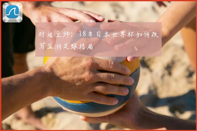 对话主帅:18年日本世界杯如何改写亚洲足球格局