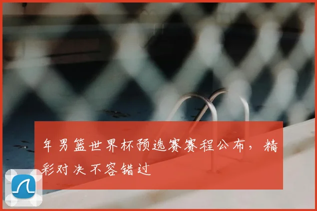 年男篮世界杯预选赛赛程公布,精彩对决不容错过