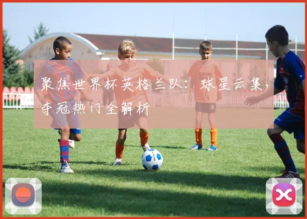聚焦世界杯英格兰队:球星云集,夺冠热门全解析