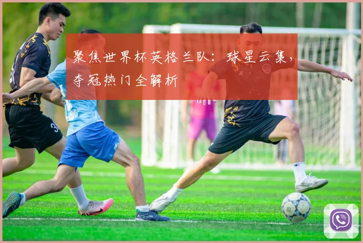 聚焦世界杯英格兰队:球星云集,夺冠热门全解析