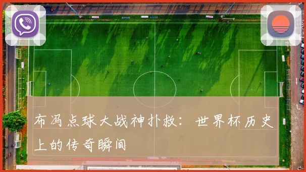 布冯点球大战神扑救:世界杯历史上的传奇瞬间