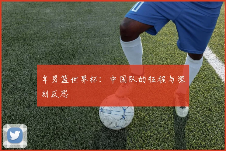 年男篮世界杯:中国队的征程与深刻反思