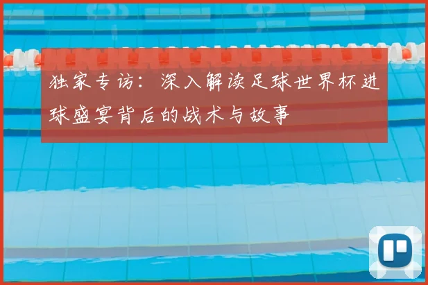 独家专访:深入解读足球世界杯进球盛宴背后的战术与故事
