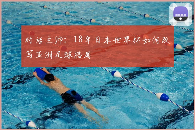 对话主帅:18年日本世界杯如何改写亚洲足球格局