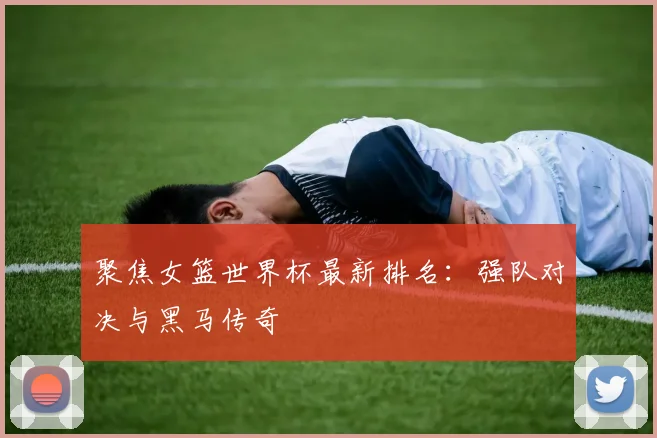 聚焦女篮世界杯最新排名:强队对决与黑马传奇