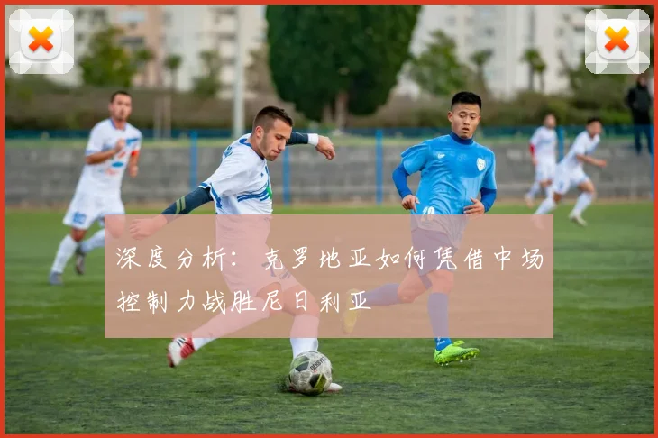 深度分析:克罗地亚如何凭借中场控制力战胜尼日利亚