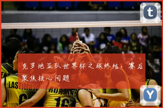 克罗地亚队世界杯之旅终结，赛后聚焦核心问题