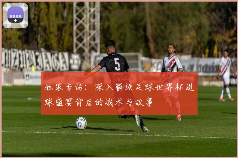 独家专访:深入解读足球世界杯进球盛宴背后的战术与故事