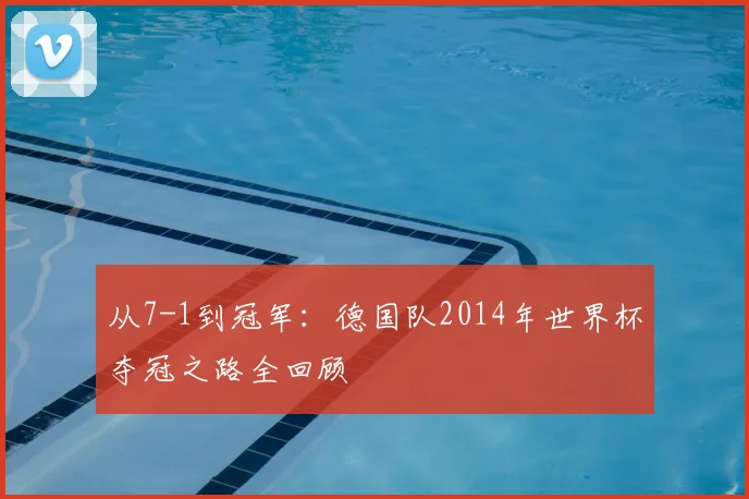 从7-1到冠军:德国队2014年世界杯夺冠之路全回顾