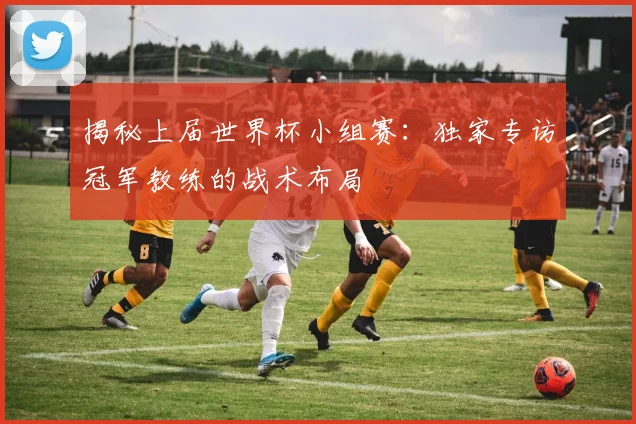 揭秘上届世界杯小组赛:独家专访冠军教练的战术布局