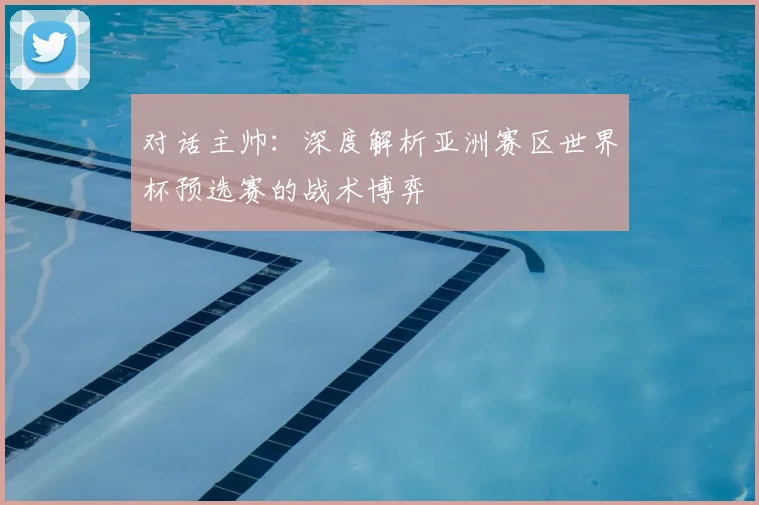 对话主帅:深度解析亚洲赛区世界杯预选赛的战术博弈