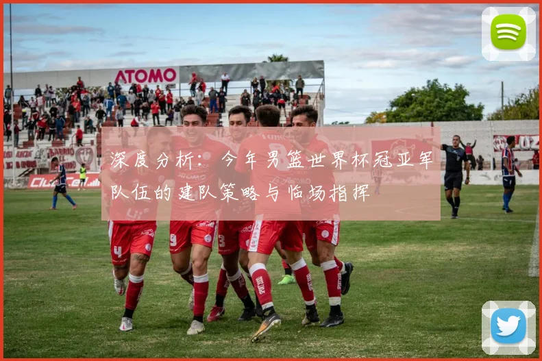 深度分析:今年男篮世界杯冠亚军队伍的建队策略与临场指挥