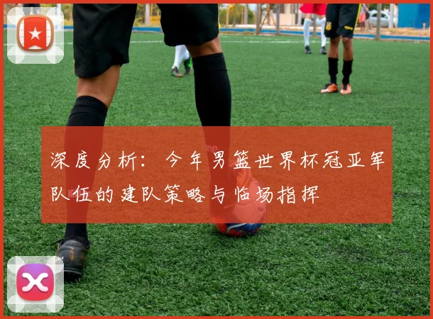 深度分析:今年男篮世界杯冠亚军队伍的建队策略与临场指挥