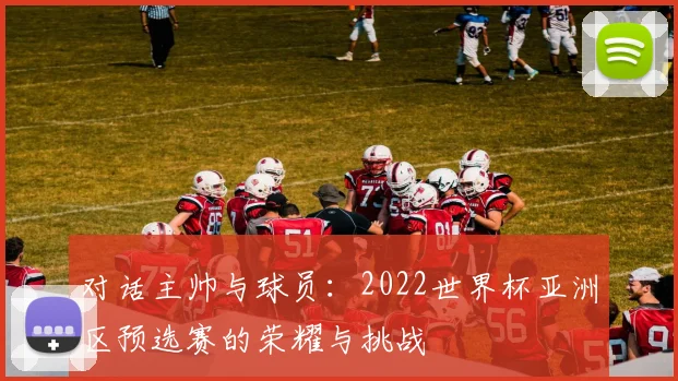 对话主帅与球员:2022世界杯亚洲区预选赛的荣耀与挑战