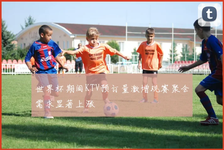 世界杯期间KTV预订量激增观赛聚会需求显著上涨