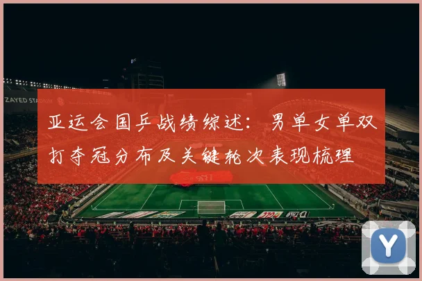 亚运会国乒战绩综述：男单女单双打夺冠分布及关键轮次表现梳理