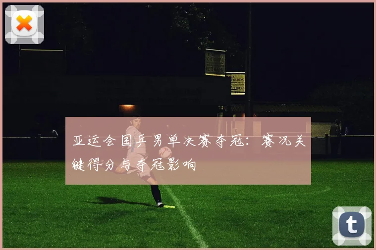 亚运会国乒男单决赛夺冠:赛况关键得分与夺冠影响