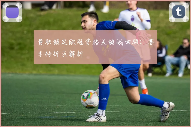 曼联锁定欧冠资格关键战回顾:赛季转折点解析