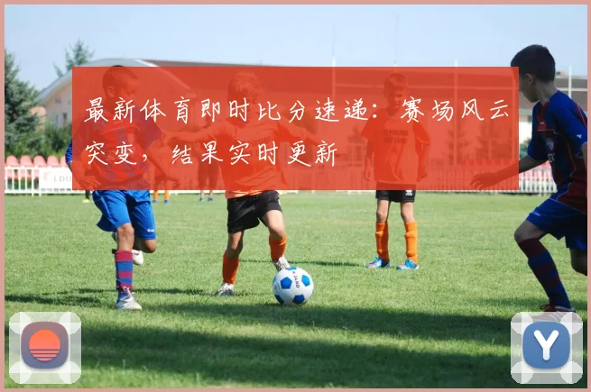 最新体育即时比分速递:赛场风云突变,结果实时更新