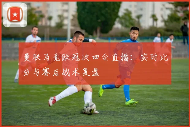 曼联马竞欧冠次回合直播:实时比分与赛后战术复盘