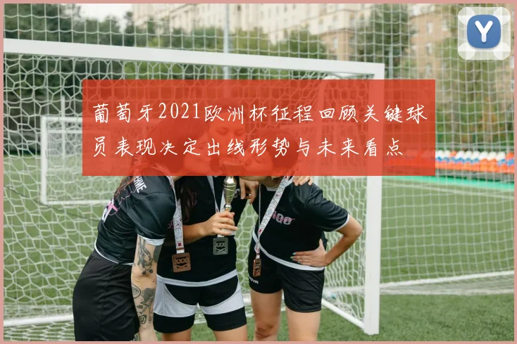 葡萄牙2021欧洲杯征程回顾关键球员表现决定出线形势与未来看点
