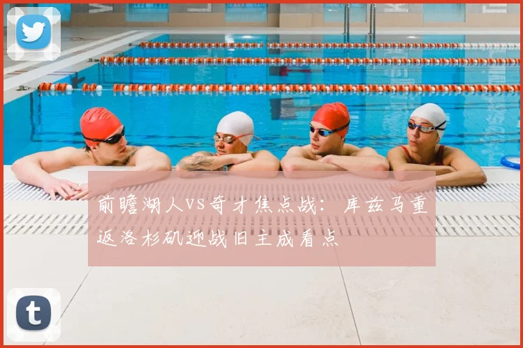 前瞻湖人vs奇才焦点战：库兹马重返洛杉矶迎战旧主成看点