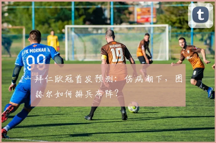 拜仁欧冠首发预测：伤病潮下，图赫尔如何排兵布阵？